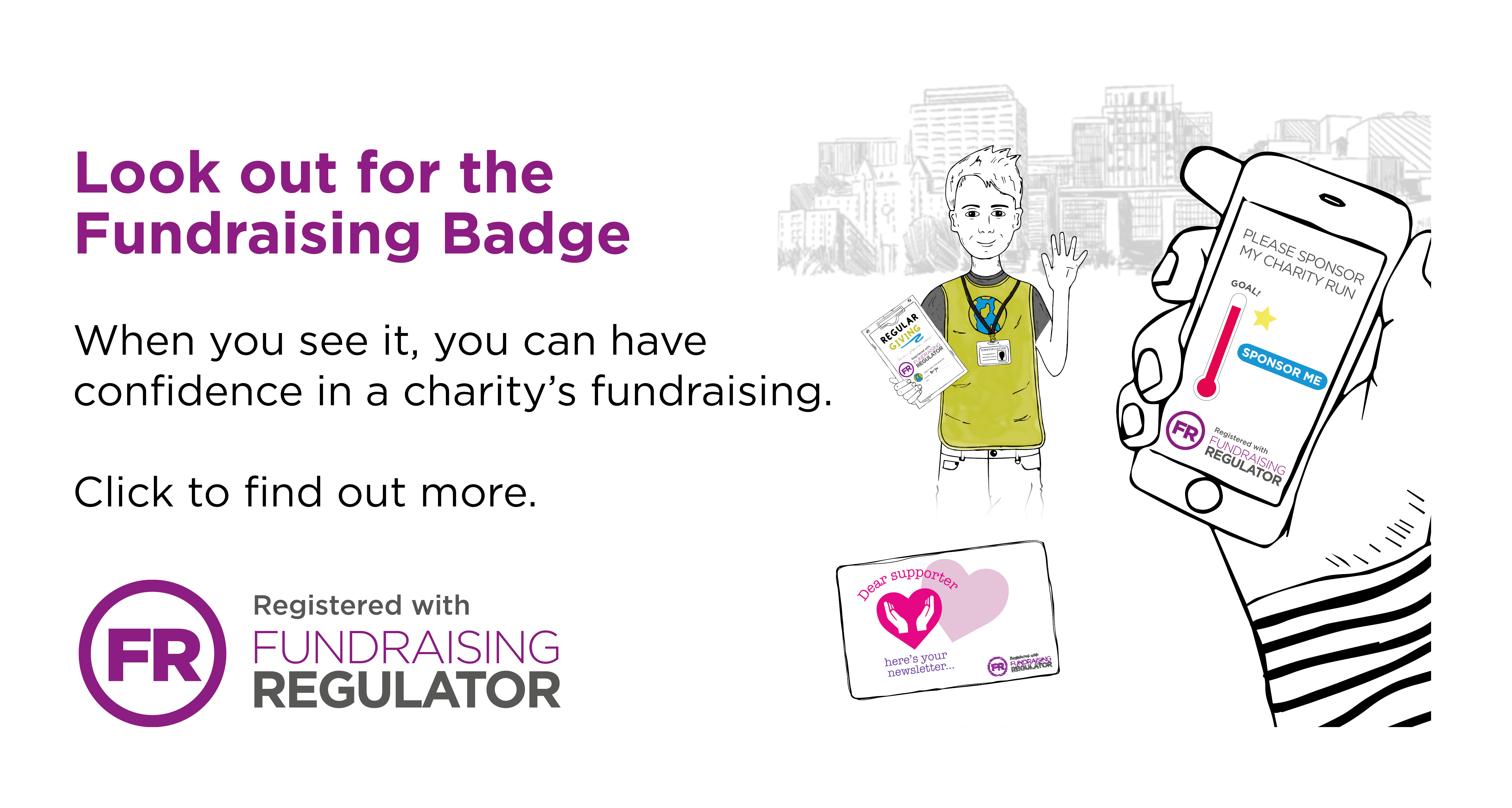 Look out for the Fundraising Badge. When you see it, you can have confidence in a charity’s fundraising. Click to find out more.